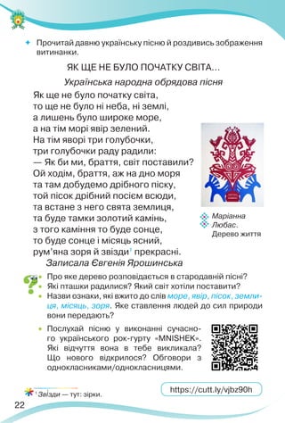 22
 Прочитай давню українську пісню й роздивись зображення
витинанки.
ЯК ЩЕ НЕ БУЛО ПОЧАТКУ СВІТА…
Українська народна обрядова пісня
Як ще не було початку світа,
то ще не було ні неба, ні землі,
а лишень було широке море,
а на тім морі явір зелений.
На тім яворі три голубочки,
три голубочки раду радили:
— Як би ми, браття, світ поставили?
Ой ходім, браття, аж на дно моря
та там добудемо дрібного піску,
той пісок дрібний пocієм всюди,
та встане з него свята землиця,
та буде тамки золотий камінь,
з того каміння то буде сонце,
то буде сонце і місяць ясний,
рум’яна зоря й звізди1
прекрасні.
Записала Євгенія Ярошинська
 Про яке дерево розповідається в стародавній пісні?
 Які пташки радилися? Який світ хотіли поставити?
 Назви ознаки, які вжито до слів море, явір, пісок, земли-
ця, місяць, зоря. Яке ставлення людей до сил природи
вони передають?
 Послухай пісню у виконанні сучасно-
го українського рок-гурту «MNISHEK».
Які відчуття вона в тебе викликала?
Що нового відкрилося? Обговори з
однокласниками/однокласницями.
1
Зв³зди — тут: зірки.
https://cutt.ly/vjbz90h
Маріанна
Любас.
Дерево життя
 