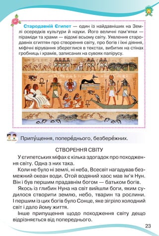 23
Стародавній Єгипет — один із найдавніших на Зем-
лі осередків культури й науки. Його величні пам’ятки —
піраміди та храми — відомі всьому світу. Уявлення старо-
давніх єгиптян про створення світу, про богів і їхні діяння,
міфічні вірування збереглися в текстах, вибитих на стінах
гробниць і храмів, записаних на сувоях папірусу.
Припóщення, поперåднього, безберåжних.
СТВОРЕННЯ СВІТУ
У єгипетських міфах є кілька здогадок про походжен-
ня світу. Одна з них така.
Коли не було ні землі, ні неба, Всесвіт нагадував без-
межний океан води. Отой водяний хаос мав ім’я Нун.
Він і був першим прадавнім богом — батьком богів.
Якось із глибин Нуна на світ вийшли боги, яким су-
дилося створити землю, небо, тварин та рослини.
І першим із цих богів було Сонце, яке зігріло холодний
світ і дало йому життя.
Інше припущення щодо походження світу дещо
відрізняється від попереднього.
 