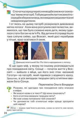 24
Спочаткусередпервіснихводбезмежногоокеа-
нуз’явивсяпагорб.Тобувєдинийклаптикземліпо-
середбезбережнихвод,якіневідомозвідкивитікалиі
невідомокудитекли.
І от якось на цьому пагорбі розкрилася дивовижна
квітка лотоса1
. Коли вона розтулила свої пелюстки, ви-
явилося, що там було сховане мале дитя, якому суди-
лося стати богом на ім’я Ра. Від дитини й справді йшло
таке сліпуче сяйво, що Всесвіт, який досі перебував
у пітьмі, враз освітився й ожив.
Є ще один міф, у якому по-іншому розповідається
про походження світу. Сонце — початок життя у Все-
світі — вийшло з яйця, що його зніс птах «великий
Гоготун» на пагорбі, який піднявся з водяного хаосу.
Зрештою, в усіх випадках творцем світу єгиптяни вва-
жали бога-Сонця.
Переповіла Ольга Бондарук
 Розкажи, які здогадки про походження світу описано
в міфах.
 Які власні назви є в тексті? Що вони означають?
 Кого єгиптяни вважали творцем світу?
 Які нові слова поповнили твій словник?
 Чи допомогли тобі єгипетські міфи краще зрозуміти
цей народ?
1
Лîтос — водяна трав’яниста рослина, схожа на латаття; має великі,
дуже гарні квітки.
Давньоєгипетський бог Ра і його народження з лотосу
 
