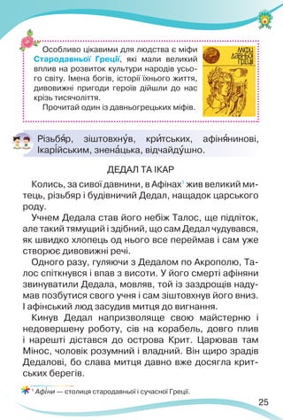 25

ДЕДАЛ ТА ІКАР
Колись, за сивої давнини, в Афінах1
жив великий ми-
тець, різьбяр і будівничий Дедал, нащадок царського
роду.
Учнем Дедала став його небіж Талос, ще підліток,
але такий тямущий і здібний, що сам Дедал чудувався,
як швидко хлопець од нього все переймав і сам уже
створює дивовижні речі.
Одного разу, гуляючи з Дедалом по Акрополю, Та-
лос спіткнувся і впав з висоти. У його смерті афіняни
звинуватили Дедала, мовляв, той із заздрощів наду-
мав позбутися свого учня і сам зіштовхнув його вниз.
І афінський люд засудив митця до вигнання.
Кинув Дедал напризволяще свою майстерню і
недовершену роботу, сів на корабель, довго плив
і нарешті дістався до острова Крит. Царював там
Мінос, чоловік розумний і владний. Він щиро зрадів
Дедалові, бо слава митця давно вже досягла крит-
ських берегів.
1
Аф³ни — столиця стародавньої і сучасної Греції.
Різьбÿр, зіштовхнóв, крèтських, афінÿнинові,
Ікар³йським, зненàцька, відчайдóшно.
Особливо цікавими для людства є міфи
Стародавньої Греції, які мали великий
вплив на розвиток культури народів усьо-
го світу. Імена богів, історії їхнього життя,
дивовижні пригоди героїв дійшли до нас
крізь тисячоліття.
Прочитай один із давньогрецьких міфів.
 