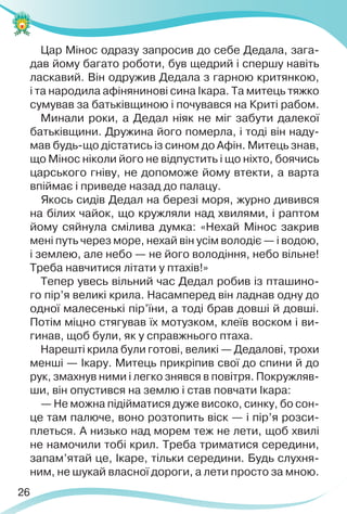 26
Цар Мінос одразу запросив до себе Дедала, зага-
дав йому багато роботи, був щедрий і спершу навіть
ласкавий. Він одружив Дедала з гарною критянкою,
і та народила афінянинові сина Ікара. Та митець тяжко
сумував за батьківщиною і почувався на Криті рабом.
Минали роки, а Дедал ніяк не міг забути далекої
батьківщини. Дружина його померла, і тоді він наду-
мав будь-що дістатись із сином до Афін. Митець знав,
що Мінос ніколи його не відпустить і що ніхто, боячись
царського гніву, не допоможе йому втекти, а варта
впіймає і приведе назад до палацу.
Якось сидів Дедал на березі моря, журно дивився
на білих чайок, що кружляли над хвилями, і раптом
йому сяйнула смілива думка: «Нехай Мінос закрив
мені путь через море, нехай він усім володіє — і водою,
і землею, але небо — не його володіння, небо вільне!
Треба навчитися літати у птахів!»
Тепер увесь вільний час Дедал робив із пташино-
го пір’я великі крила. Насамперед він ладнав одну до
одної малесенькі пір’їни, а тоді брав довші й довші.
Потім міцно стягував їх мотузком, клеїв воском і ви-
гинав, щоб були, як у справжнього птаха.
Нарешті крила були готові, великі — Дедалові, трохи
менші — Ікару. Митець прикріпив свої до спини й до
рук, змахнув ними і легко знявся в повітря. Покружляв-
ши, він опустився на землю і став повчати Ікара:
— Не можна підійматися дуже високо, синку, бо сон-
це там палюче, воно розтопить віск — і пір’я розси-
плеться. А низько над морем теж не лети, щоб хвилі
не намочили тобі крил. Треба триматися середини,
запам’ятай це, Ікаре, тільки середини. Будь слухня-
ним, не шукай власної дороги, а лети просто за мною.
 