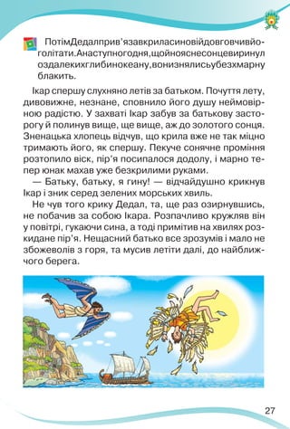 27
ПотімДедалприв’язавкриласиновійдовговчивйо-
голітати.Анаступногодня,щойнояснесонцевиринул
оздалекихглибинокеану,вонизнялисьубезхмарну
блакить.
Ікар спершу слухняно летів за батьком. Почуття лету,
дивовижне, незнане, сповнило його душу неймовір-
ною радістю. У захваті Ікар забув за батькову засто-
рогу й полинув вище, ще вище, аж до золотого сонця.
Зненацька хлопець відчув, що крила вже не так міцно
тримають його, як спершу. Пекуче сонячне проміння
розтопило віск, пір’я посипалося додолу, і марно те-
пер юнак махав уже безкрилими руками.
— Батьку, батьку, я гину! — відчайдушно крикнув
Ікар і зник серед зелених морських хвиль.
Не чув того крику Дедал, та, ще раз озирнувшись,
не побачив за собою Ікара. Розпачливо кружляв він
у повітрі, гукаючи сина, а тоді примітив на хвилях роз-
кидане пір’я. Нещасний батько все зрозумів і мало не
збожеволів з горя, та мусив летіти далі, до найближ-
чого берега.
 
