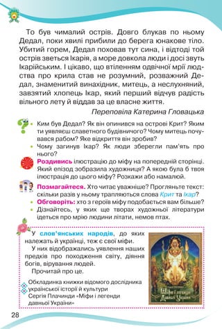 28
То був чималий острів. Довго блукав по ньому
Дедал, поки хвилі прибили до берега юнакове тіло.
Убитий горем, Дедал поховав тут сина, і відтоді той
острів зветься Ікарія, а море довкола люди і досі звуть
Ікарійським. І цікаво, що втіленням одвічної мрії люд-
ства про крила став не розумний, розважний Де-
дал, знаменитий винахідник, митець, а неслухняний,
завзятий хлопець Ікар, який перший відчув радість
вільного лету й віддав за це власне життя.
Переповіла Катерина Гловацька
 Ким був Дедал? Як він опинився на острові Крит? Яким
ти уявляєш славетного будівничого? Чому митець почу-
вався рабом? Яке відкриття він зробив?
 Чому загинув Ікар? Як люди зберегли пам’ять про
нього?
 Роздивись ілюстрацію до міфу на попередній сторінці.
Який епізод зобразила художниця? А якою була б твоя
ілюстрація до цього міфу? Розкажи або намалюй.
 Позмагайтеся. Хто читає уважніше? Прогляньте текст:
скільки разів у ньому трапляються слова Крит та Ікар?
 Обговоріть: хто з героїв міфу подобається вам більше?
 Дізнайтесь, у яких ще творах художньої літератури
ідеться про мрію людини літати, немов птах.
У слов’янських народів, до яких
належать й українці, теж є свої міфи.
У них відображались уявлення наших
предків про походження світу, діяння
богів, вірування людей.
Прочитай про це.
Обкладинка книжки відомого дослідника
української історії й культури
Сергія Плачинди «Міфи і легенди
давньої України»
 