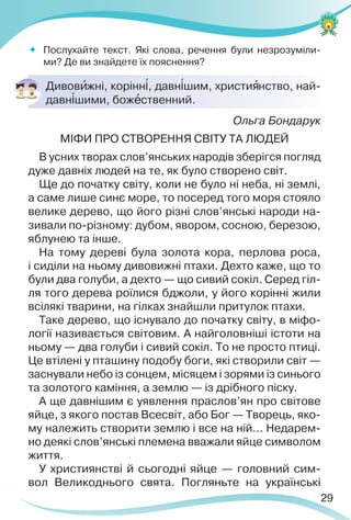 29
 Послухайте текст. Які слова, речення були незрозуміли-
ми? Де ви знайдете їх пояснення?
Дивовèжні, корінн³, давн³шим, христиÿнство, най-
давн³шими, божåственний.
Ольга Бондарук
МІФИ ПРО СТВОРЕННЯ СВІТУ ТА ЛЮДЕЙ
В усних творах слов’янських народів зберігся погляд
дуже давніх людей на те, як було створено світ.
Ще до початку світу, коли не було ні неба, ні землі,
а саме лише синє море, то посеред того моря стояло
велике дерево, що його різні слов’янські народи на-
зивали по-різному: дубом, явором, сосною, березою,
яблунею та інше.
На тому дереві була золота кора, перлова роса,
і сиділи на ньому дивовижні птахи. Дехто каже, що то
були два голуби, а дехто — що сивий сокіл. Серед гіл-
ля того дерева роїлися бджоли, у його корінні жили
всілякі тварини, на гілках знайшли притулок птахи.
Таке дерево, що існувало до початку світу, в міфо-
логії називається світовим. А найголовніші істоти на
ньому — два голуби і сивий сокіл. То не просто птиці.
Це втілені у пташину подобу боги, які створили світ —
заснували небо із сонцем, місяцем і зорями із синього
та золотого каміння, а землю — із дрібного піску.
А ще давнішим є уявлення праслов’ян про світове
яйце, з якого постав Всесвіт, або Бог — Творець, яко-
му належить створити землю і все на ній... Недарем-
но деякі слов’янські племена вважали яйце символом
життя.
У християнстві й сьогодні яйце — головний сим-
вол Великоднього свята. Погляньте на українські
 