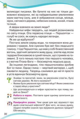 30
великодні писанки. Ви бачите на них не тільки ди-
вовижні візерунки, які за найдавнішими уявленнями
мали магічну силу, але й зображення сонця, місяця,
зірок, світового дерева, небесних оленів, коней, птахів
та інше.
А звідки взялися на землі люди?
Найдавніші міфи твердять, що людей розмножила
по світу птиця. Ота первісна птиця — Першоптах —
голуб чи сокіл, як кажуть народні легенди.
Як же це відбулося?
Постала земля серед води, та покрилася вона де-
ревами і травою. Але сумним був світ без людського
гомону. І тоді Першоптах, що мав у собі божественний
вогонь, здатний запалити живу душу, злетів над лісом
і вдарив блискавкою в сухий пеньок, що стримів на га-
лявині. З того пенька постало тіло першого чоловіка,
а з вогню Птаха-Бога — безсмертна людська душа.
За іншими легендами, тіло першочоловіка зробив
Бог із глини. Однак глина — мертвий матеріал, і, щоб
оживити людину, Творець схилився до неї й просто
в уста вдихнув безсмертну душу.
 Знайди та прочитай, яким, за уявленням слов’ян, було
світове дерево. Як його називали?
 Якими були уявлення про світове яйце? Яким символом
є зараз яйце у християн?
 Що розповідається в міфах праслов’ян про появу лю-
дей на Землі?
 Робота в парах. Поставте одне одному запитання до
прочитаного.
 Поміркуйте разом. Чим цікаві для вас відомості про
духів слов’янської міфології? Для чого, на вашу думку,
людині потрібні знання про вірування далеких предків?
Обговоріть.
 