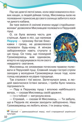 32
Під час довгої лютої зими, коли звірі ховалися в лісо-
вих хащах, а людей діймав голод, Мисливець ішов на
полювання і приносив до свого селища забитого лося
чи дикого кабана.
За таке вміння й сміливі вчинки мудрі старійшини-
волхви1
дозволяли Мисливцеві полювати в Перуновій
пущі.
О, се була велика честь для
стрільця. Адже в лісі, що належав
Перуну — грізному богові блис-
кавки і грому, не дозволялося
полювати будь-кому. А жінкам
заборонялося навіть ступати в
цю пущу. Се тому, що похмурий
Громовержець жив одинаком,
вперто не одружувався після свого
невдалого сватання.
Мисливець не зловживав почесним правом полю-
вати в Перуновій пущі. Славний лицар гострої стріли
заходив у володіння Громовержця лише тоді, коли
голод насувався на рідне городище.
Так сталося і тієї весни. Затягнулася зима, в лю-
дей закінчилися їстівні запаси, і треба було чимось
підтримати їх.
— Піду в Перунову пущу і вполюю найбільшого
вепра, — сказав Мисливець своїй дружині.
— І я з тобою! — вигукнула вона.
— Стривай, — сказав їй Мисливець. — Ти забула,
що в Перунів ліс жінкам заходити заборонено. Наш
Громовержець не любить жінок. І ти знаєш чому…
4
Волхвè — давньоукраїнські жерці, носії стародавньої української
культури.
 