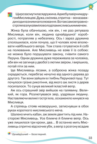 33
Щирозасмутиласядружина.Аджебулавірнимдру-
гомМисливцеві.Дужа,смілива,спритна—воназавж-
диходилазнимнаполювання.Ботаксамовправно-
стрілялазлукаівміловолоділамисливськиммечем.
Жінка була обачнішою, ніж він, і не раз рятувала
Мисливця, коли він, людина одчайдушної1
хороб-
рості, потрапляв у небезпеку. Ось і зараз дружина
сполошилася, коли почула, що її чоловік хоче вполю-
вати найбільшого вепра. Тож стала готуватися й собі
на полювання. Але Мисливець не взяв її із собою:
не можна було порушувати закону, гнівити самого
Перуна. Однак дружина дуже переживала за чоловіка,
аби він не загинув у двобої з лютим звіром, і вирішила,
потай піти за ним.
Іде Мисливець лісами, а озброєна жінка позаду
скрадається, перебігає нечутно від одного дерева до
другого. Так вони зайшли в глибінь Перунової пущі. Тут
почулося грізне рикотіння, від якого аж листя з дерев
посипалося. То сунув великий ікластий вепр.
Аж ось страшний звір вийшов на галявину. Вели-
кий, як гора. Розлютувався звір, уздрівши людину.
Наставляючи великі гострі ікла, оскаженіло кинувся на
Мисливця.
А стрілець стояв незворушно, затиснувши в обох
руках короткого мисливського меча.
Шалено мчить кабан, аж земля двигтить під ним. На-
сторожі Мисливець. Усе ближче й ближче вепр. Ось
уже лишилося три кроки, два… В останню мить Мис-
ливець спритно відскочив убік, а вепр з розгону всадив
1
Одчайдóшний — безоглядний.
 