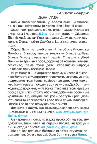 35
За Ольгою Бондарук
ДАНА І ЛАДА
Окрім богів-чоловіків, у слов’янській міфології,
як і в інших світових міфологіях, були богині-жінки.
Особливо прекрасною була в уяві прадавніх слов’ян
вічно юна і чарівна Дàна, богиня води, — Діванна,
Дівонія чи Діва, так її ще називали. Дану вважали дру-
жиною Сонця, тобто Дажбога. Це жінка-річка, жінка-
вода.
Образ Дани не такий сяючий, як образ її чоловіка
Дажбога. В ньому менше золота — більше срібла,
більше блиску смарагдів і перлів. Ті перли в уборі
Дани — то вранішня роса, дорожча за коштовні камені.
Можливо, саме тому деякі слов’янські народи
називали Дану богинею Зорею.
Існує повір’я, що Зоря жде додому милого й висте-
лює йому стежку дорогими килимами, мостить мости,
садить виноградні сади, засіває поля дорогими перла-
ми. І коли нарешті сходить сонце — сам Дажбог при-
ходить до дружини, — увесь світ укривається перлами
роси; сади і ліси стоять обсипані дрібними росяними
краплями. Од живучої тієї роси ростуть і розцвіта-
ють сади та наливається солодким соком виноград.
Вогонь і вода продовжують саме життя.
Деякі вчені кажуть, що від імені Дани походять назви
найбільших слов’янських річок: Дон, Дніпро, Дністер,
Двіна, Дунай.
А в народних піснях, як згадка про особливу пошану
до богині, залишився, на перший погляд, не зрозумі-
лий сьогодні приспів: ой, дана, ой, дана, дана!
Ще однією великою богинею слов’ян, яку дуже по-
важали й любили в народі, була богиня весни Лада.
 
