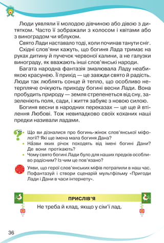 36
Люди уявляли її молодою дівчиною або дівою з ди-
тятком. Часто її зображали з колосом і квітами або
з виноградом чи яблуком.
Свято Лади наставало тоді, коли починав танути сніг.
Східні слов’яни кажуть, що богиня Лада тримає на
руках дитину й пучечок червоної калини, а не галузки
винограду, як вважають інші слов’янські народи.
Багата народна фантазія змалювала Ладу неаби-
якою красунею. Її прихід — це завжди свято й радість.
Люди так люблять сонце й тепло, що особливо не-
терпляче очікують приходу богині весни Лади. Вона
пробудить природу — земля стрепенеться від сну, за-
зеленіють поля, сади, і життя забуяє з новою силою.
Богиня весни в народних переказах — це ще й вті-
лення Любові. Тож невипадково своїх коханих наші
предки називали ладами.
 Що ви дізналися про богинь-жінок слов’янської міфо-
логії? Які ще імена мала богиня Дана?
 Нàзви яких річок походять від імені богині Дани?
Де вони протікають?
 Чому свято богині Лади було для наших предків особли-
во радісним? Із чим це пов’язано?
 Уяви, що герої слов’янських міфів потрапили в наш час.
Пофантазуй і створи сценарій мультфільму «Пригоди
Лади і Дани в часи інтернету».
ПРИСЛІВ’Я
Не треба й клад, якщо у сім’ї лад.
 