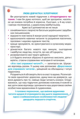 ЛЮБІ ДІВЧАТКА І ХЛОПЧИКИ!
Ви розгортаєте новий підручник з літературного чи-
тання. І нам би дуже хотілося, щоб ви зрозуміли, наскіль-
ки ця книжка потрібна й корисна. Сьогодні, у 4-му класі,
і завтра-післязавтра, у дорослому майбутньому.
Адже за її допомогою ви не лише
 ознайомитеся з творчістю багатьох українських і зарубіж-
них письменників;
 відкриєте нові імена й жанри усної народної творчості;
 вдосконалите навички читання та розуміння поетичних,
прозових і науково-художніх текстів;
 краще зрозумієте, як орієнтуватися в сучасному медіа-
просторі;
 дізнаєтеся багато нового про минуле, сьогодення
і майбутнє людства, почуття, які нас об’єднують;
 розвиватимете свої творчі здібності,
а й будете вчитися образно й критично мислити, діяти і
мріяти, стаючи справжніми читачами й читачками.
«Хто такі справжні читачі?», — запитаєте ви. Шукає-
мо відповідь разом. У цьому нам допоможе «Дороговказ
для справжніх читачів», уміщений на обкладинці і титулі
підручника.
Роздивіться й обговоріть його в класі та вдома. Розпитай-
те своїх однолітків і дорослих, думці яких ви довіряєте, що
вони думають про те, навіщо люди читають книжки. Споді-
ваємося, що наш підручник допоможе кожному й кожній із
вас дати свою відповідь і доповнити наш дороговказ своїми
особистими враженнями й судженнями.
І головне переконає, що вміння вдумливо
читати щодня й отримувати від цього задоволення, —
одна з найважливіших особливостей людини
двадцять першого сторіччя.
3
 
