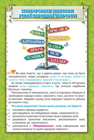 39
ЗБАГАЧУЄМОСЯ СКАРБАМИ
ЗБАГАЧУЄМОСЯ СКАРБАМИ
УСНОЇ НАРОДНОЇ ТВОРЧОСТІ
УСНОЇ НАРОДНОЇ ТВОРЧОСТІ
Ви вже знаєте, що з давніх-давен, ще коли не було
письменності, люди складали казки й легенди, байки та
притчі, пісні, скоромовки, прислів’я та загадки…
Ці твори передавалися із вуст в уста, тому їх об’єднали
назвою усна народна творчість. Це спільне надбання
багатьох поколінь.
Письменники й письменниці, учені й науковиці збирали й
записували народні казки, прислів’я, пісні, дотепні та влуч-
ні вислови. Завдяки цьому усна народна творчість дійшла
до нашого часу.
Читаючи вдумливо твори цього розділу, ви будете:
 пізнавати народну мудрість;
 досліджувати, як побудовано твори, порівнювати їх;
 визначати позитивні й негативні якості дійових осіб;
 розвивати критичне мислення, висловлюючи своє
ставлення до прочитаного;
 дізнаватися з «Медіавіконця» нову інформацію про
сучасні колекції та музеї народної творчості.
 