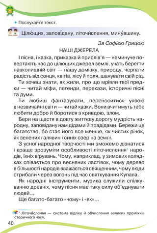 40
 Послухайте текст.
Цілþщих, запов³дану, літочèслення, минóвшину.
За Софією Грицою
НАШІ ДЖЕРЕЛА
І пісня, і казка, приказка й прислів’я — неминуче по-
вертають нас до цілющих джерел землі, учать берегти
навколишній світ — нашу домівку, природу, черпати
радість від сонця, квітів, лісу й поля, шанувати свій рід.
Ти хочеш знати, як жили, про що мріяли твої пред-
ки — читай міфи, легенди, перекази, історичні пісні
та думи.
Ти любиш фантазувати, переноситися уявою
в незвичайні світи — читай казки. Вони вчитимуть тебе
любити добро й боротися з кривдою, злом.
Бери на щастя в довгу життєву дорогу мудрість на-
родну, заповідану нам дідами й прадідами. Бережи це
багатство, бо стає його все менше, як чистих річок,
як зелених галявин і синіх озер на землі.
З усної народної творчості ми зможемо дізнатися
і краще зрозуміти особливості літочислення1
наро-
дів, їхніх вірувань. Чому, наприклад, у зимових коляд-
ках співається про весняних ластівок, чому дерево
в більшості народів вважається священним, чому люди
стрибали через вогонь під час святкування Купала.
Як народні інструменти, музика служили спілку-
ванню древніх, чому пісня має таку силу об’єднувати
людей...
Ще багато-багато «чому» і «як»...
1
Літочèслення — система відліку й обчислення великих проміжків
історичного часу.
 