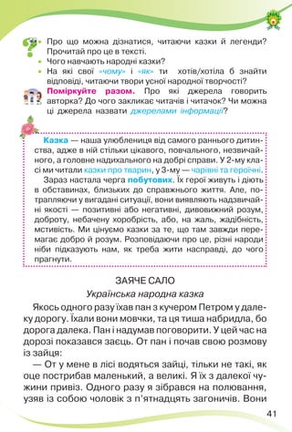 41
 Про що можна дізнатися, читаючи казки й легенди?
Прочитай про це в тексті.
 Чого навчають народні казки?
 На які свої «чому» і «як» ти хотів/хотіла б знайти
відповіді, читаючи твори усної народної творчості?
 Поміркуйте разом. Про які джерела говорить
авторка? До чого закликає читачів і читачок? Чи можна
ці джерела назвати джерелами інформації?
Казка — наша улюблениця від самого раннього дитин-
ства, адже в ній стільки цікавого, повчального, незвичай-
ного, а головне надихального на добрі справи. У 2-му кла-
сі ми читали казки про тварин, у 3-му — чарівні та героїчні.
Зараз настала черга побутових. Їх герої живуть і діють
в обставинах, близьких до справжнього життя. Але, по-
трапляючи у вигадані ситуації, вони виявляють надзвичай-
ні якості — позитивні або негативні, дивовижний розум,
доброту, небачену хоробрість, або, на жаль, жадібність,
мстивість. Ми цінуємо казки за те, що там завжди пере-
магає добро й розум. Розповідаючи про це, різні народи
ніби підказують нам, як треба жити насправді, до чого
прагнути.
ЗАЯЧЕ САЛО
Українська народна казка
Якось одного разу їхав пан з кучером Петром у дале-
ку дорогу. Їхали вони мовчки, та ця тиша набридла, бо
дорога далека. Пан і надумав поговорити. У цей час на
дорозі показався заєць. От пан і почав свою розмову
із зайця:
— От у мене в лісі водяться зайці, тільки не такі, як
оце пострибав маленький, а великі. Я їх з далекої чу-
жини привіз. Одного разу я зібрався на полювання,
узяв із собою чоловік з п’ятнадцять загоничів. Вони
 