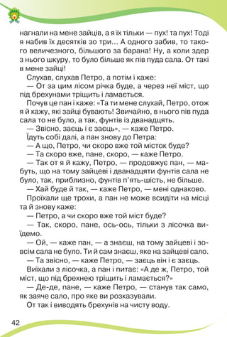 42
нагнали на мене зайців, а я їх тільки — пух! та пух! Тоді
я набив їх десятків зо три… А одного забив, то тако-
го величезного, більшого за барана! Ну, а коли здер
з нього шкуру, то було більше як пів пуда сала. От такі
в мене зайці!
Слухав, слухав Петро, а потім і каже:
— От за цим лісом річка буде, а через неї міст, що
під брехунами тріщить і ламається.
Почув це пан і каже: «Та ти мене слухай, Петро, отож
я й кажу, які зайці бувають! Звичайно, в нього пів пуда
сала то не було, а так, фунтів із дванадцять.
— Звісно, заєць і є заєць», — каже Петро.
Їдуть собі далі, а пан знову до Петра:
— А що, Петро, чи скоро вже той місток буде?
— Та скоро вже, пане, скоро, — каже Петро.
— Так от я й кажу, Петро, — продовжує пан, — ма-
буть, що на тому зайцеві і дванадцяти фунтів сала не
було, так, приблизно, фунтів п’ять-шість, не більше.
— Хай буде й так, — каже Петро, — мені однаково.
Проїхали ще трохи, а пан не може всидіти на місці
та й знову каже:
— Петро, а чи скоро вже той міст буде?
— Так, скоро, пане, ось-ось, тільки з лісочка ви-
їдемо.
— Ой, — каже пан, — а знаєш, на тому зайцеві і зо-
всім сала не було. Ти й сам знаєш, яке на зайцеві сало.
— Та звісно, — каже Петро, — заєць він і є заєць.
Виїхали з лісочка, а пан і питає: «А де ж, Петро, той
міст, що під брехнею тріщить і ламається?»
— Де-де, пане, — каже Петро, — станув так само,
як заяче сало, про яке ви розказували.
От так і виводять брехунів на чисту воду.
 