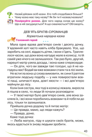 43
 Назвè дійових осіб казки. Хто тобі сподобався більше?
 Чому казка має таку назву? Як би ти її назвав/назвала?
 Поміркуйте разом. Для чого народ склав цю казку?
Що в ній засуджується? А що схвалюється? Обговоріть.
ДЕВ’ЯТЬ БРАТІВ-СІРОМАНЦІВ
Хорватська народна казка
* * *
Мала одна вдова дев’ятеро синів і десяту дочку.
У вдовиній хаті часто навіть хліба бракувало. Усе, що
заробить на селі, віддасть дітям, і вони з’їдять. Трапля-
лося часом, що доки вона нагодує мале в колисці, то їй
самій уже нічого не залишалося. Так раз було, другий,
нарешті матір узяла досада, і вона каже спересердя:
— Ох діти, чого ви завжди такі голодні, що й не на-
годуєш вас! Бодай ви вже вовками стали та в лісі жили.
Не встигла вона ці слова вимовити, як сини її раптом
втратили людську подобу — у них повиростали вов-
чі пащі, шпичасті вуха, довгі хвости — і всі дев’ятеро
майнули до лісу.
Коли їхня сестра, яка тоді в колисці лежала, виросла
й пішла в село, то люди їй почали розповідати:
— У твоєї матері було дев’ятеро синів, але вона за-
кляла їх, і всі вони поробились вовками та й побігли до
лісу, тільки ти залишилася.
Прийшла дочка додому та й питає матір:
— Це правда, мамо, що люди кажуть?
— Правда, доню.
Каже тоді дочка:
— Люба матусю, піду я шукати своїх братів, може,
якось вдасться їх знову людьми зробити.
Головний герой
 