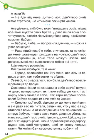 44
А мати їй:
— Не йди від мене, дитино моя; дев’ятеро синів
я вже втратила, ще й ти мене покинути хочеш.
* * *
Але дівчина, якій було вже п’ятнадцять років, пішла
все-таки шукати своїх братів. Довго йшла вона спо-
чатку полем, а потім лісом і надибала хатку, в якій жила
самотня бабуся.
— Бабусю, люба, — попросила дівчина, — можна я
у вас заночую?
— Радо прийняла б я тебе, онученько, та не смію:
до мене щовечора приходять на ночівлю дев’ятеро
вовків-сіроманців, вони тебе можуть з’їсти. Але
розкажи мені, яке лихо загнало тебе в оці нетрі.
І дівчина усе розповіла.
Вислухала її бабуся, та й каже:
— Гаразд, залишайся на ніч у мене, але лізь на го-
рище спати, там тебе вовки не з’їдять.
Увечері, як смеркалося, прибігли дев’ятеро вовків-
сіроманців до бабусі.
Досі вони ніколи не скидали із себе вовчої шкури.
А цього вечора кожен, як тільки увійде до хати, так і
шкуру вовчу знімає із себе. І такі гарні парубки поста-
вали! Бабуся подала їм вечеряти та й каже:
— Синочки мої любі, відколи ви до мене прийшли,
я ані разу вас не питала, звідки ви, хто у вас є і що
сталося з вами. А от сьогодні мені сон приснився, —
хитрує бабуся, — що у вас є мати, удовиця убога, яка
мала вас, дев’ятеро синів, і десяту дочку. Цій дочці за-
раз п’ятнадцять років, і вона подалася у важку дорогу,
шукає вас, щоб урятувати, щоб ви знову людьми
стали. Чи хотіли б ви свою сестричку побачити?
 