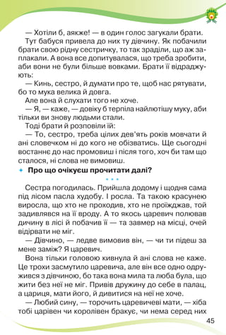 45
— Хотіли б, аякже! — в один голос загукали брати.
Тут бабуся привела до них ту дівчину. Як побачили
брати свою рідну сестричку, то так зраділи, що аж за-
плакали. А вона все допитувалася, що треба зробити,
аби вони не були більше вовками. Брати її відраджу-
ють:
— Кинь, сестро, й думати про те, щоб нас рятувати,
бо то мука велика й довга.
Але вона й слухати того не хоче.
— Я, — каже, — довіку б терпіла найлютішу муку, аби
тільки ви знову людьми стали.
Тоді брати й розповіли їй:
— То, сестро, треба цілих дев’ять років мовчати й
ані словечком ні до кого не обізватись. Ще сьогодні
востаннє до нас промовиш і після того, хоч би там що
сталося, ні слова не вимовиш.
 Про що очікуєш прочитати далі?
* * *
Сестра погодилась. Прийшла додому і щодня сама
під лісом пасла худобу. І росла. Та такою красунею
виросла, що хто не проходив, хто не проїжджав, той
задивлявся на її вроду. А то якось царевич полював
дичину в лісі й побачив її — та завмер на місці, очей
відірвати не міг.
— Дівчино, — ледве вимовив він, — чи ти підеш за
мене заміж? Я царевич.
Вона тільки головою кивнула й ані слова не каже.
Це трохи засмутило царевича, але він все одно одру-
жився з дівчиною, бо така вона мила та люба була, що
жити без неї не міг. Привів дружину до себе в палац,
а цариця, мати його, й дивитися на неї не хоче.
— Любий сину, — торочить царевичеві мати, — хіба
тобі царівен чи королівен бракує, чи нема серед них
 