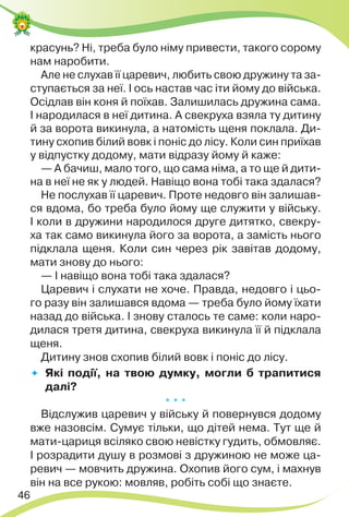 46
красунь? Ні, треба було німу привести, такого сорому
нам наробити.
Але не слухав її царевич, любить свою дружину та за-
ступається за неї. І ось настав час іти йому до війська.
Осідлав він коня й поїхав. Залишилась дружина сама.
І народилася в неї дитина. А свекруха взяла ту дитину
й за ворота викинула, а натомість щеня поклала. Ди-
тину схопив білий вовк і поніс до лісу. Коли син приїхав
у відпустку додому, мати відразу йому й каже:
— А бачиш, мало того, що сама німа, а то ще й дити-
на в неї не як у людей. Навіщо вона тобі така здалася?
Не послухав її царевич. Проте недовго він залишав-
ся вдома, бо треба було йому ще служити у війську.
І коли в дружини народилося друге дитятко, свекру-
ха так само викинула його за ворота, а замість нього
підклала щеня. Коли син через рік завітав додому,
мати знову до нього:
— І навіщо вона тобі така здалася?
Царевич і слухати не хоче. Правда, недовго і цьо-
го разу він залишався вдома — треба було йому їхати
назад до війська. І знову сталось те саме: коли наро-
дилася третя дитина, свекруха викинула її й підклала
щеня.
Дитину знов схопив білий вовк і поніс до лісу.
 Які події, на твою думку, могли б трапитися
далі?
* * *
Відслужив царевич у війську й повернувся додому
вже назовсім. Сумує тільки, що дітей нема. Тут ще й
мати-цариця всіляко свою невістку гудить, обмовляє.
І розрадити душу в розмові з дружиною не може ца-
ревич — мовчить дружина. Охопив його сум, і махнув
він на все рукою: мовляв, робіть собі що знаєте.
 