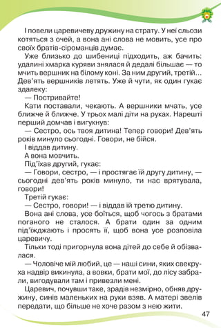 47
І повели царевичеву дружину на страту. У неї сльози
котяться з очей, а вона ані слова не мовить, усе про
своїх братів-сіроманців думає.
Уже близько до шибениці підходить, аж бачить:
удалині хмарка куряви знялася й дедалі більшає — то
мчить вершник на білому коні. За ним другий, третій…
Дев’ять вершників летять. Уже й чути, як один гукає
здалеку:
— Постривайте!
Кати поставали, чекають. А вершники мчать, усе
ближче й ближче. У трьох малі діти на руках. Нарешті
перший домчав і вигукнув:
— Сестро, ось твоя дитина! Тепер говори! Дев’ять
років минуло сьогодні. Говори, не бійся.
І віддав дитину.
А вона мовчить.
Під’їхав другий, гукає:
— Говори, сестро, — і простягає їй другу дитину, —
сьогодні дев’ять років минуло, ти нас врятувала,
говори!
Третій гукає:
— Сестро, говори! — і віддав їй третю дитину.
Вона ані слова, усе боїться, щоб чогось з братами
поганого не сталося. А брати один за одним
під’їжджають і просять її, щоб вона усе розповіла
царевичу.
Тільки тоді пригорнула вона дітей до себе й обізва-
лася.
— Чоловіче мій любий, це — наші сини, яких свекру-
ха надвір викинула, а вовки, брати мої, до лісу забра-
ли, вигодували там і привезли мені.
Царевич, почувши таке, зрадів незмірно, обняв дру-
жину, синів маленьких на руки взяв. А матері звелів
передати, що більше не хоче разом з нею жити.
 