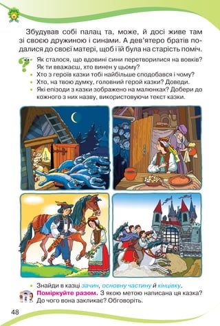 48
Збудував собі палац та, може, й досі живе там
зі своєю дружиною і синами. А дев’ятеро братів по-
далися до своєї матері, щоб і їй була на старість поміч.
 Як сталося, що вдовині сини перетворилися на вовків?
Як ти вважаєш, хто винен у цьому?
 Хто з героїв казки тобі найбільше сподобався і чому?
 Хто, на твою думку, головний герой казки? Доведи.
 Які епізоди з казки зображено на малюнках? Добери до
кожного з них назву, використовуючи текст казки.
 Знайди в казці зачин, основну частину й кінцівку.
 Поміркуйте разом. З якою метою написана ця казка?
До чого вона закликає? Обговоріть.
 