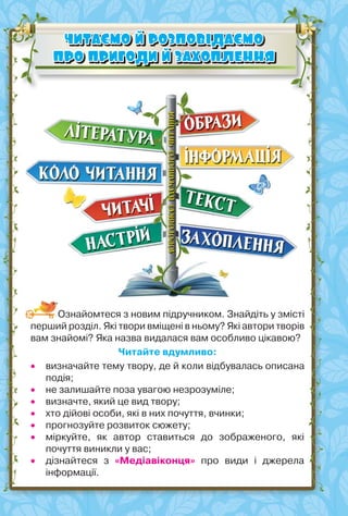 4
ЧИТАЄМО Й РОЗПОВІДАЄМО
ЧИТАЄМО Й РОЗПОВІДАЄМО
ПРО ПРИГОДИ Й ЗАХОПЛЕННЯ
ПРО ПРИГОДИ Й ЗАХОПЛЕННЯ
Ознайомтеся з новим підручником. Знайдіть у змісті
перший розділ. Які твори вміщені в ньому? Які автори творів
вам знайомі? Яка назва видалася вам особливо цікавою?
Читайте вдумливо:
 визначайте тему твору, де й коли відбувалась описана
подія;
 не залишайте поза увагою незрозуміле;
 визначте, який це вид твору;
 хто дійові особи, які в них почуття, вчинки;
 прогнозуйте розвиток сюжету;
 міркуйте, як автор ставиться до зображеного, які
почуття виникли у вас;
 дізнайтеся з «Медіавіконця» про види і джерела
інформації.
 
