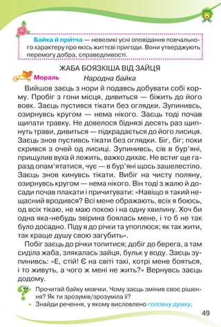 49
ЖАБА БОЯЗКІША ВІД ЗАЙЦЯ
Народна байка
Вийшов заєць з нори й подавсь добувати собі кор-
му. Пробіг з гони місця, дивиться — біжить до його
вовк. Заєць пустився тікати без оглядки. Зупинивсь,
озирнувсь кругом — нема нікого. Заєць тоді почав
щипати травку. Не довелося біднязі десять раз щип-
нуть трави, дивиться — підкрадається до його лисиця.
Заєць знов пустивсь тікати без оглядки. Біг, біг; поки
скрився з очей од лисиці. Зупинивсь, сів в бур’яні,
прищулив вуха й лежить, важко дихає. Не встиг ще га-
разд опам’ятатися, чує — в бур’яні щось зашелестіло.
Заєць знов кинувсь тікати. Вибіг на чисту поляну,
озирнувсь кругом — нема нікого. Він тоді з жалю й до-
сади почав плакати і причитувати: «Навіщо я такий не-
щасний вродився? Всі мене ображають, всіх я боюсь,
од всіх тікаю, не маю покою і на одну хвилину. Хоч би
одна яка-небудь звірина боялась мене, і то б не так
було досадно. Піду я до річки та упоплюся; як так жити,
так краще душу свою загубить».
Побіг заєць до річки топитися; добіг до берега, а там
сиділа жаба, злякалась зайця, бульк у воду. Заєць зу-
пинивсь: «Е, стій! Є на світі такі, котрі мене бояться,
і то живуть, а чого ж мені не жить?» Вернувсь заєць
додому.
 Прочитай байку мовчки. Чому заєць змінив своє рішен-
ня? Як ти зрозумів/зрозуміла її?
 Знайди речення, у якому висловлено головну думку.
Байка й прèтча — невеликі усні оповідання повчально-
го характеру про якісь життєві пригоди. Вони утверджують
перемогу добра, справедливості.
Мораль
 