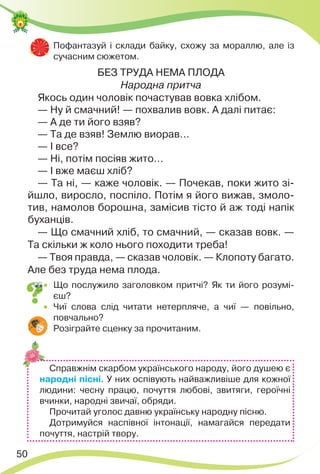 50
 Пофантазуй і склади байку, схожу за мораллю, але із
сучасним сюжетом.
БЕЗ ТРУДА НЕМА ПЛОДА
Народна притча
Якось один чоловік почастував вовка хлібом.
— Ну й смачний! — похвалив вовк. А далі питає:
— А де ти його взяв?
— Та де взяв! Землю виорав…
— І все?
— Ні, потім посіяв жито…
— І вже маєш хліб?
— Та ні, — каже чоловік. — Почекав, поки жито зі-
йшло, виросло, поспіло. Потім я його вижав, змоло-
тив, намолов борошна, замісив тісто й аж тоді напік
буханців.
— Що смачний хліб, то смачний, — сказав вовк. —
Та скільки ж коло нього походити треба!
— Твоя правда, — сказав чоловік. — Клопоту багато.
Але без труда нема плода.
 Що послужило заголовком притчі? Як ти його розумі-
єш?
 Чиї слова слід читати нетерпляче, а чиї — повільно,
повчально?
 Розіграйте сценку за прочитаним.
Справжнім скарбом українського народу, його душею є
народні пісні. У них оспівують найважливіше для кожної
людини: чесну працю, почуття любові, звитяги, героїчні
вчинки, народні звичаї, обряди.
Прочитай уголос давню українську народну пісню.
Дотримуйся наспівної інтонації, намагайся передати
почуття, настрій твору.
 