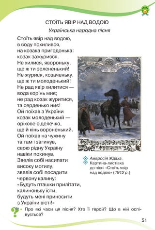 51
СТОЇТЬ ЯВІР НАД ВОДОЮ
Українська народна пісня
Стоїть явір над водою,
в воду похилився,
на козака пригодонька:
козак зажурився.
Не хилися, явороньку,
ще ж ти зелененький!
Не журися, козаченьку,
ще ж ти молоденький!
Не рад явір хилитися —
вода корінь миє;
не рад козак журитися,
та серденько ниє!
Ой поїхав з України
козак молоденький —
оріхове сіделечко,
ще й кінь вороненький.
Ой поїхав на чужину
та там і загинув,
свою рідну Україну
навіки покинув.
Звелів собі насипати
високу могилу,
звелів собі посадити
червону калину:
«Будуть пташки прилітати,
калиноньку їсти,
будуть мені приносити
з України вісті!»
 Про які часи ця пісня? Хто її герой? Що в ній оспі-
вується?
Амвросій Ждаха.
Картина-листівка
до пісні «Стоїть явір
над водою» (1912 р.)
 