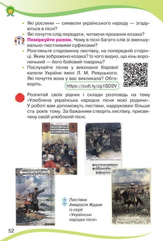 52
 Які рослини — символи українського народу — згаду-
ються в пісні?
 Які почуття слід передати, читаючи прохання козака?
 Поміркуйте разом. Чому в пісні багато слів зі зменшу-
вально-пестливими суфіксами?
 Розгляньте старовинну листівку, на попередній сторін-
ці. Яким зображено козака? Із чого видно, що кінь воро-
ненький — його бойовий товариш?
 Послухайте пісню у виконанні Хорової
капели України імені Л. М. Ревуцького.
Які почуття вона у вас викликала? Обго-
воріть.
 Розпитай своїх рідних і склади розповідь на тему
«Улюблена українська народна пісня моєї родини».
У роботі вам допоможуть листівки, надруковані більше
ста років тому. За бажанням створіть листівку, присвя-
чену своїй улюбленій пісні.
https://cutt.ly/zg1SD2V
Листівки
Амвросія Ждахи
із серії
«Українські
народні пісні»
 