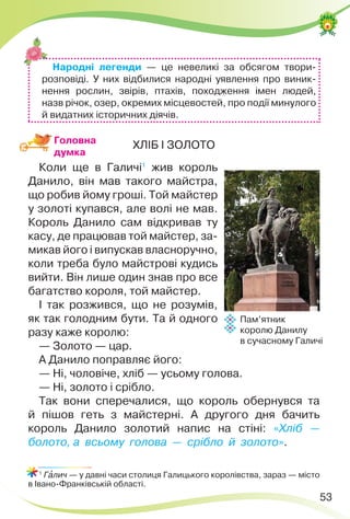 53
ХЛІБ І ЗОЛОТО
Коли ще в Галичі1
жив король
Данило, він мав такого майстра,
що робив йому гроші. Той майстер
у золоті купався, але волі не мав.
Король Данило сам відкривав ту
касу, де працював той майстер, за-
микав його і випускав власноручно,
коли треба було майстрові кудись
вийти. Він лише один знав про все
багатство короля, той майстер.
І так розжився, що не розумів,
як так голодним бути. Та й одного
разу каже королю:
— Золото — цар.
А Данило поправляє його:
— Ні, чоловіче, хліб — усьому голова.
— Ні, золото і срібло.
Так вони сперечалися, що король обернувся та
й пішов геть з майстерні. А другого дня бачить
король Данило золотий напис на стіні: «Хліб —
болото, а всьому голова — срібло й золото».
1
Гàлич — у давні часи столиця Галицького королівства, зараз — місто
в Івано-Франківській області.
Пам’ятник
королю Данилу
в сучасному Галичі
Народні легенди — це невеликі за обсягом твори-
розповіді. У них відбилися народні уявлення про виник-
нення рослин, звірів, птахів, походження імен людей,
назв річок, озер, окремих місцевостей, про події минулого
й видатних історичних діячів.
Головна
думка
 