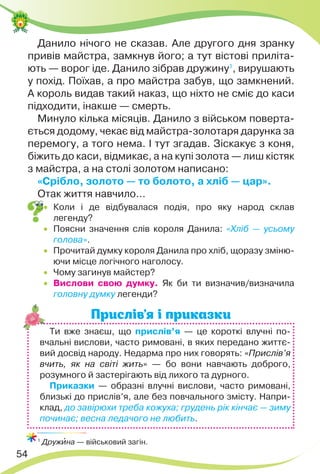 54
Данило нічого не сказав. Але другого дня зранку
привів майстра, замкнув його; а тут вістові приліта-
ють — ворог іде. Данило зібрав дружину1
, вирушають
у похід. Поїхав, а про майстра забув, що замкнений.
А король видав такий наказ, що ніхто не сміє до каси
підходити, інакше — смерть.
Минуло кілька місяців. Данило з військом поверта-
ється додому, чекає від майстра-золотаря дарунка за
перемогу, а того нема. І тут згадав. Зіскакує з коня,
біжить до каси, відмикає, а на купі золота — лиш кістяк
з майстра, а на столі золотом написано:
«Срібло, золото — то болото, а хліб — цар».
Отак життя навчило…
 Коли і де відбувалася подія, про яку народ склав
легенду?
 Поясни значення слів короля Данила: «Хліб — усьому
голова».
 Прочитай думку короля Данила про хліб, щоразу зміню-
ючи місце логічного наголосу.
 Чому загинув майстер?
 Вислови свою думку. Як би ти визначив/визначила
головну думку легенди?
Прислів’я і приказки
1
Дружèна — військовий загін.
Ти вже знаєш, що прислів’я — це короткі влучні по-
вчальні вислови, часто римовані, в яких передано життє-
вий досвід народу. Недарма про них говорять: «Прислів’я
вчить, як на світі жить» — бо вони навчають доброго,
розумного й застерігають від лихого та дурного.
Приказки — образні влучні вислови, часто римовані,
близькі до прислів’я, але без повчального змісту. Напри-
клад, до завірюхи треба кожуха; грудень рік кінчає — зиму
починає; весна ледачого не любить.
 