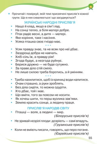 55
 Прочитай і поміркуй, якій темі присвячені прислів’я кожної
групи. Що в них схвалюється і що засуджується?
УКРАЇНСЬКІ НАРОДНІ ПРИСЛІВ’Я
Нащо й клад, якщо в сім’ї лад.
На сонці тепло, а біля матері добре.
Птах радіє весні, а дитя — матері.
Яке коріння, таке і насіння.
Усяка пташка своє гніздо має.
* * *
Усяк правду знає, та не всяк про неї дбає.
Заздрощі добра не навчать.
Хліб-сіль їж, а правду ріж!
Згода будує, а незгода руйнує.
Берися дружно — не буде сутужно.
За праве діло стій сміло.
Не лише силою треба боротись, а й умінням.
* * *

Треба нахилитися, щоб із криниці води напитися.
Очам страшно, а руки зроблять.
Без діла сидіти, то можна одуріти.
Хто дбає, той і має.
Що вміти, того за поясом не носити.
Як хочеш шити, то перш вузлика зав’яжи.
Землю красить сонце, а людину праця.
ПРИСЛІВ’Я НАРОДІВ СВІТУ
Пташці — воля, а людині — мир.
(Білоруське прислів’я)

Не зривай незрілі плоди: дозріють — самі впадуть.
(Грузинське прислів’я)

Коли не вміють писати, говорять, що перо погане.
(Єврейське прислів’я)
 