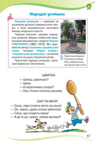 57
Народні усмішки
ШВАЧКА
— Шиєш, дівонько?
— Шию.
— А поротимеш скоро?
— Ось тільки ниточку дошию.
СИН ТА МАТИ
— Сину, піди стовчи жита на кашу!
— Ох, мамо, дуже спина заболіла!
— Сину, іди снідати кашу!
— А де ж це, мамо, ложка велика?
Народні усмішки — невеликі за
розміром дотепні гумористичні тво-
ри, у яких висміюються негативні
явища людського життя.
Чимало влучних, цікавих народ-
них усмішок зібрав славетний укра-
їнський письменник і педагог Борис
ГРІНЧЕНКО (1863–1910). Він відо-
мий як автор словника української
мови, читанки «Рідне слово»,
«Української граматики», за якими
вчилося не одне покоління дітей.
Прочитай народні усмішки, запи-
сані Борисом Грінченком.
Пам’ятник Борису
Грінченку в Києві
біля університету,
що носить його ім’я
 