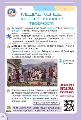 58
58
МЕДIАВІКОНЦЕ:
колекції народної
творчості
Чи знаєш ти, що означає слово колекція? Хто такі колек-
ціонери? Чи є такі люди у твоєму оточенні?
Досліди: які колекції можуть збирати люди? А яку б
хотів/хотіла б збирати?
Пригадай, що таке музей. Які музеї ти знаєш? Поміркуй,
чим відрізняється музей від колекції.
Чи кожна колекція може стати музеєм?
Запрошуємо вас на віртуальну екскурсію
до музею Національного центру народної
культури «Музей Івана Гончара». Тут ви
дізнаєтесь більше про цю колекцію народ-
ної творчості.
Слово колåкція походить з латинської мови. Воно
означає зібрання однорідних предметів, що мають
науковий, художній, історичний інтерес.
Іван Гончар.
Подоляне
https://cutt.ly/xjnBRuV
Чим можуть бути цікаві нашим сучасникам
колекції народної творчості? Обговоріть.
 