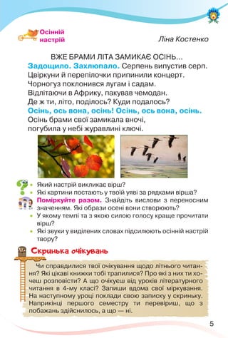 5
Ліна Костенко
ВЖЕ БРАМИ ЛІТА ЗАМИКАЄ ОСІНЬ...
Задощило. Захлюпало. Серпень випустив серп.
Цвіркуни й перепілочки припинили концерт.
Чорногуз поклонився лугам і садам.
Відлітаючи в Африку, пакував чемодан.
Де ж ти, літо, поділось? Куди подалось?
Осінь, ось вона, осінь! Осінь, ось вона, осінь.
Осінь брами свої замикала вночі,
погубила у небі журавлині ключі.
Осінній
настрій
 Який настрій викликає вірш?
 Які картини постають у твоїй уяві за рядками вірша?
 Поміркуйте разом. Знайдіть вислови з переносним
значенням. Які образи осені вони створюють?
 У якому темпі та з якою силою голосу краще прочитати
вірш?
 Які звуки у виділених словах підсилюють осінній настрій
твору?
Скринька очiкувань
Чи справдилися твої очікування щодо літнього читан-
ня? Які цікаві книжки тобі трапилися? Про які з них ти хо-
чеш розповісти? А що очікуєш від уроків літературного
читання в 4-му класі? Запиши вдома свої міркування.
На наступному уроці поклади свою записку у скриньку.
Наприкінці першого семестру ти перевіриш, що з
побажань здійснилось, а що — ні.
 