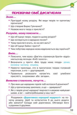59
Знаю…
 Пригадай назву розділу. Які види творів ти прочитав/
прочитала?

Що створив Борис Грінченко?

Назвою якого твору є прислів’я?
Розумію, можу пояснити…

Що об’єднує твори, подані в цьому розділі?

Що оспівується в народних піснях?

Чому прислів’я вчить, як на світі жить?

Що об’єднує байки і притчі?

Чим побутова народна казка відрізняється від героїчної?
Вмію…

Пояснити, чим казка «Дев’ять-сіроманців братів» відріз-
няється від легенди «Хліб і золото».

Визначити у притчі «Без труда нема плода» зачин,
основну частину, кінцівку.

Навести приклади, хто в прочитаних творах головний
персонаж, а хто — другорядний.

Правильно розказати напам’ять свої улюблені
прислів’я, скоромовки або загадки..
Виявляю ставлення, почуття…

Про яких ще народних героїв тобі хотілося б дізнатися?

Що у прочитаному захопило, а що — здивувало?

Які з творів усної народної творчості я вважаю найцікаві-
шими, а які — найпотрібнішими у наш час?
ПЕРЕВIРЯЮ CВОI ДОСЯГНЕННЯ
59
Роздивися «Дороговказ народної мудрості» на по-
чатку розділу. Щоб ти хотів/хотіла б до нього додати
або змінити? Склади свій дороговказ. Обговори його
з рідними й друзями.
 