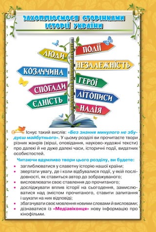 60
ЗАХОПЛЮЄМОСЯ СТОРІНКАМИ
ЗАХОПЛЮЄМОСЯ СТОРІНКАМИ
ІСТОРІЇ УКРАЇНИ
ІСТОРІЇ УКРАЇНИ
Існує такий вислів: «Без знання минулого не збу-
дуєш майбутнього». У цьому розділі ви прочитаєте твори
різних жанрів (вірші, оповідання, науково-художні тексти)
про далекі й не дуже далекі часи, історичні події, видатних
особистостей.
Читаючи вдумливо твори цього розділу, ви будете:
 заглиблюватися у славетну історію нашої країни;
 звертати увагу, де і коли відбувалися події, у якій послі-
довності, як ставиться автор до зображуваного;
 висловлювати своє ставлення до прочитаного;
 досліджувати вплив історії на сьогодення, замислю-
ватися над змістом прочитаного, ставити запитання
і шукати на них відповіді;
 збагачувати своє мовлення новими словами й висловами;
 дізнаватися із «Медіавіконця» нову інформацію про
кінофільми.
 