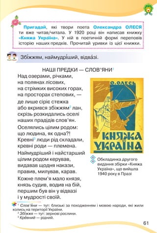 61
Зб³жжям, наймудр³ший, відвàзі.
НАШІ ПРЕДКИ — СЛОВ’ЯНИ1
Над озерами, річками,
на полянах лісових,
на стрімких високих горах,
на просторах степових, —
де лише сіріє стежка
або вкрився збіжжям2
лан,
скрізь розкидались оселі
наших прадідів слов’ян.
Оселялись цілим родом:
що людина, як одна?!
Кревні3
люди рід складали,
кревні роди — племена.
Наймудріший і найстарший
цілим родом керував,
видавав щодня накази,
правив, милував, карав.
Кожне плем’я мало князя,
князь судив, водив на бій,
першим був він у відвазі
і у мудрості своїй.
1
Слов’ÿни — тут: близькі за походженням і мовою народи, які жили
колись на території України.
2
Зб³жжя — тут: зернові рослини.
3
Крåвний — рідний.
Пригадай, які твори поета Олександра ОЛЕСЯ
ти вже читав/читала. У 1920 році він написав книжку
«Княжа Україна». У ній в поетичній формі переповів
історію наших предків. Прочитай уривки із цієї книжки.
Обкладинка другого
видання збірки «Княжа
Україна», що вийшла
1940 року в Празі
 