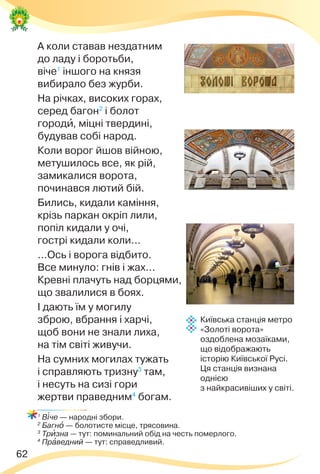 62
А коли ставав нездатним
до ладу і боротьби,
віче1
іншого на князя
вибирало без журби.
На річках, високих горах,
серед багон2
і болот
городè, міцні твердині,
будував собі народ.
Коли ворог йшов війною,
метушилось все, як рій,
замикалися ворота,
починався лютий бій.
Бились, кидали каміння,
крізь паркан окріп лили,
попіл кидали у очі,
гострі кидали коли...
...Ось і ворога відбито.
Все минуло: гнів і жах...
Кревні плачуть над борцями,
що звалилися в боях.
І дають їм у могилу
зброю, вбрання і харчі,
щоб вони не знали лиха,
на тім світі живучи.
На сумних могилах тужать
і справляють тризну3
там,
і несуть на сизі гори
жертви праведним4
богам.
1
В³че — народні збори.
2
Багнî — болотисте місце, трясовина.
3
Трèзна — тут: поминальний обід на честь померлого.
4
Прàведний — тут: справедливий.
Київська станція метро
«Золоті ворота»
оздоблена мозаїками,
що відображають
історію Київської Русі.
Ця станція визнана
однією
з найкрасивіших у світі.
 