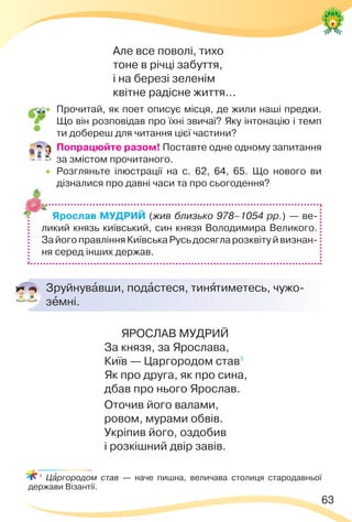 63
Але все поволі, тихо
тоне в річці забуття,
і на березі зеленім
квітне радісне життя...
 Прочитай, як поет описує місця, де жили наші предки.
Що він розповідав про їхні звичаї? Яку інтонацію і темп
ти добереш для читання цієї частини?
 Попрацюйте разом! Поставте одне одному запитання
за змістом прочитаного.
 Розгляньте ілюстрації на с. 62, 64, 65. Що нового ви
дізналися про давні часи та про сьогодення?
Ярослав МУДРИЙ (жив близько 978–1054 рр.) — ве-
ликий князь київський, син князя Володимира Великого.
ЗайогоправлінняКиївськаРусьдосягларозквітуйвизнан-
ня серед інших держав.
Зруйнувàвши, подàстеся, тинÿтиметесь, чужо-
зåмні.
ЯРОСЛАВ МУДРИЙ
За князя, за Ярослава,
Київ — Царгородом став1
Як про друга, як про сина,
дбав про нього Ярослав.
Оточив його валами,
ровом, мурами обвів.
Укріпив його, оздобив
і розкішний двір завів.
1
Цàргородом став — наче пишна, величава столиця стародавньої
держави Візантії.
 