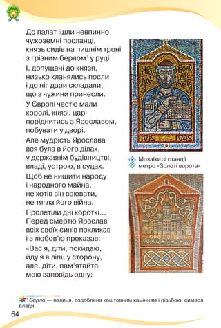 64
До палат ішли невпинно
чужоземні посланці,
князь сидів на пишнім троні
з грізним бåрлом1
у руці.
І, допущені до князя,
низько кланялись посли
і до ніг дари складали,
що з чужини принесли.
У Європі честю мали
королі, князі, царі
поріднитись з Ярославом,
побувати у дворі.
Але мудрість Ярослава
вся була в його ділах,
у державнім будівництві,
владі, устрою, в судах.
Щоб не нищити народу
і народного майна,
не хотів він воювати,
не тягла його війна.
Пролетіли дні короткі...
Перед смертю Ярослав
всіх своїх синів покликав
і з любов’ю проказав:
«Вас я, діти, покидаю,
йду я в ліпшу сторону,
але, діти, пам’ятайте
мою заповідь одну:
1
Бåрло — палиця, оздоблена коштовним камінням і різьбою, символ
влади.
Мозаїки зі станції
метро «Золоті ворота»
 