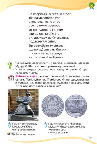65
не сваріться, жийте1
в згоді:
тільки мир збере усе,
а незгода, наче вітер,
все по полю рознесе.
Як не будете всі разом
йти до спільної мети,
ви, державу зруйнувавши,
подастеся у світи.
Ви розгубите ту землю,
що придбали вам батьки,
і тинятиметесь всюди,
як вигнанці й жебраки».
 Чи зрозумів/зрозуміла ти, у які часи князював Ярослав
Мудрий? Що ти можеш про нього розказати?
 У яких рядках сказано про красу й велич Старо-
давнього Києва?
 Робота в групі. Уважно перечитайте заповідь князя
синам. Поміркуйте над її змістом. Чи погоджуєтесь ви
з думкою, що слова Ярослава Мудрого є повчальними
й для нас, його далеких нащадків?
1
Жèйте — тут: живіть.
Пам’ятник Ярославу
Мудрому в Києві,
біля Золотих Воріт
Пам’ятна монета «Ярослав
Мудрий» Національного банку
України із серії
«Княжа Україна»
 
