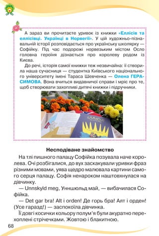 68
А зараз ви прочитаєте уривок із книжки «Еллісів та
еллісівці. Українці в Норвегії». У цій художньо-пізна-
вальній історії розповідається про українську школярку —
Софійку. Під час подорожі норвезьким містом Осло
головна героїня дізнається про королеву родом із
Києва.
До речі, історія самої книжки теж незвичайна: її створи-
ла наша сучасниця — студентка Київського національно-
го університету імені Тараса Шевченка — Олена ГЕРА-
СИМОВА. Вона вчиться видавничої справи і мріє про те,
щоб створювати захопливі дитячі книжки і підручники.
Несподіване знайомство
На тлі пишного палацу Софійка позувала наче коро-
лева. Очі розбігалися, до вух заскакували уривки фраз
різними мовами, уява щедро малювала картини само-
го серця палацу. Софія ненароком наштовхнулася на
дівчинку.
— Unnskyld meg, Унншюльд май, — вибачилася Со-
фійка.
— Det gar bra! Alt і orden! Де горь бра! Алт і орден!
(Усе гаразд!) — заспокоїла дівчинка.
Її довгі косички кольору полум’я були акуратно пере-
хоплені стрічечками. Жовтою і блакитною.
 
