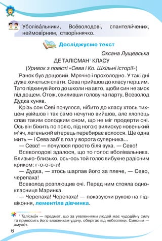 6
Уболівàльники, Всåволодові, спантелèчених,
неймов³рним, створ³ннячко.
Оксана Лущевська
ДЕ ТАЛІСМАН1
КЛАСУ
(Уривок з повісті «Сева і Ко. Шкільні історії»)
Ранок був дощовий. Мрячно і прохолодно. У такі дні
дуже хочеться спати. Сева прийшов до класу першим.
Тато підкинув його до школи на авто, щоби син не змок
під дощем. Отож, схиливши голову на парту, Всеволод
Дудка куняв.
Крізь сон Севі почулося, нібито до класу хтось тих-
цем увійшов і так само нечутно вийшов, але хлопець
спав таким солодким сном, що не міг продерти очі.
Ось він біжить по полю, під ногою вилискує новенький
м’яч, легенький вітерець перебирає волосся. Ще одна
мить — і Сева заб’є гол у ворота суперника…
— Сево! — почулося просто біля вуха. — Сево!
Всеволодові здалося, що то голос вболівальника.
Близько-близько, ось-ось той голос вибухне радісним
криком: г-о-о-о-л!
— Дудка, — хтось шарпав його за плече, — Сево,
черепаха!
Всеволод розплющив очі. Перед ним стояла одно-
класниця Маринка.
— Черепаха! Черепаха! — показуючи рукою на під-
віконня, лементіла дівчинка.
1
Талісмàн — предмет, що за уявленнями людей має чудодійну силу
та приносить його власникам удачу, оберігає від небезпеки. Синонім —
амулåт.
Досліджуємо текст
 