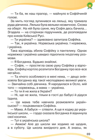 69
— Ти ба, як наш прапор, — майнуло в Софійчиній
голові.
За мить погляд зупинився на ляльці, яку тримала
руда дівчинка. Лялька була вельми незвичною. Схожа
на оберіг. На ній була сукня, яку Софія десь бачила…
Згадала — на сторінках підручників, де розповідали
про князів Київської Русі.
— Ти українка? — здивовано запитала Софійка.
— Так, я українка. Норвезька українка. І норвежка,
і українка.
Така відповідь збила Софійку з пантелику. Однак
норвежка і українка швидко підхопила ініціативу роз-
мови.
— Я Богданка. Будьмо знайомі.
— Софія, — простягла свою руку Софійка у відпо-
відь. Софійці кортіло розпитати Богданку про все-все
негайно.
— Та нічого особливого в мені нема, — дещо знія-
ковіла Богданка від такої несподівано великої уваги.
— Звичайна собі дівчинка. Я народилася в Осло, мій
тато — норвежець, а мама — українка.
— То ти й не жила в Україні?
— Ні, ще не жила, тільки в гості до бабусі й дідуся
їздила.
— Це мама тебе навчила розмовляти україн-
ською? — поцікавилася Софійка.
— Мама. А бабуся — співати. А ще я ходжу до укра-
їнської школи, — гордо сказала Богданка й відкинула
свої косички.
— Тут є українська школа?
— Авжеж! Але до школи ми ходимо не щодня,
а в суботу. Це школа вихідного дня. А знаєш, як
 