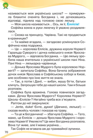 70
називається моя українська школа? — примружи-
ла блакитні оченята Богданка і, не дочекавшись
відповіді, підняла над головою свою ляльку.
— Моя школа називається… Ось, як її, Åллісів!
Софійка взяла в руки лялечку й уважно роздивля-
лася.
— Схожа на принцесу. Чарівна. Такі не продаються
в крамницях?
— Ти майже вгадала, — загадково усміхнулася Со-
фійчина нова подружка.
— Це — королева Еллісів, дружина короля Норвегії
Гаральда Суворого і дочка київського князя Яросла-
ва Мудрого, — відповіла Богданка. — Цю ляльку зро-
била наша вчителька з української школи пані Ніна.
Пані Ніна — лялькарка-чарівниця.
— Донька Ярослава Мудрого була королевою Нор-
вегії? — запитала Софійка. Вона бачила зображення
дочок князя Ярослава в Софійському соборі в Києві,
але особливо про їхнє життя не знала.
— Так, а потім і Данії, — вибач, мушу бігти, батьки
кличуть. Запрошую тебе до нашої школи. Там я більше
розповім.
Софійка була вражена. Голова повнилася загад-
ками. Дочка Ярослава Мудрого? Королева Норвегії?
Школа «Еллісів»? Негайно треба все з’ясувати.
Раптом до неї звернулися:
— Jente, duke! Єнте, дукке! (Дівчино, лялька!) —
сказав якийсь чоловік і показав на траву.
— Та це ж Богданчина! — збагнула Софійка. — Тато,
мамо, це Еллісів — донька Ярослава Мудрого і коро-
лева Норвегії! Уявляєте? Це мені Богданка розповіла.
Вона тут живе, але її мама українка…
Так Софія не вгавала аж до трамвайної зупинки.
 