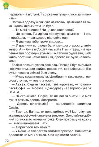 72
першої миті зустрічі. Її враження туманилися запитан-
нями.
Софійка одразу ж глянула на столик, де лежала ляль-
ка. Однак ляльки там не було.
— Ти мені снишся? Чи це все насправді?
— Це не сон. Ти мріяла про зустріч зі мною — і ось
я прийшла, — загадково відповіла пані.
— Я уявляла тебе трохи вищою…
— У давнину всі люди були меншого зросту, аніж
тепер. А ти була в Софії Київській? Пам’ятаєш, які ма-
ленькі там проходи? Думаєш, їх такими будували, щоб
князь постійно нахилявся? Ні, просто ми були невисо-
кими.
Еллісів роззирнулася довкола. Погляд її був пильним
і не суворим, але якийсь поважний, королівський. Він
зупинився на стільці біля столу.
— Мушу трохи посидіти. Це вбрання таке важке, не-
сила стояти, — мовила гостя.
— Авжеж, будьте ласкаві, пані королево, — похопи-
лася Софія. — Вибачте, що я одразу не запропонувала
Вам. Я…
— Нічого-нічого, Софіє. Ти не могла знати, що моя
сукня важить десять кілограмів.
— Десять кілограмів? — ошелешено запитала
Софія.
— Так-так. Бачиш, як вона виблискує? Це тому, що
тканина моєї сукні напилена золотом. Золотий чи сріб-
ний полиск має кожна ниточка. Отак по граму на кожну
— і маєш важелезні шати.
— А прикраси теж важкі?
— У мене не так багато золотих прикрас. Намисто й
браслети на мені зі скла. Хіба що колти залізні.
 