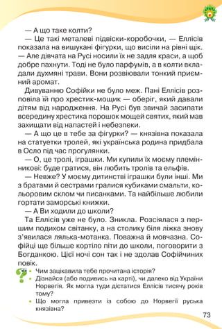 73
— А що таке колти?
— Це такі металеві підвіски-коробочки, — Еллісів
показала на вишукані фігурки, що висіли на рівні щік.
— Але дівчата на Русі носили їх не задля краси, а щоб
добре пахнути. Тоді не було парфумів, а в колти вкла-
дали духмяні трави. Вони розвіювали тонкий приєм-
ний аромат.
Дивуванню Софійки не було меж. Пані Еллісів роз-
повіла їй про хрестик-мощик — оберіг, який давали
дітям від народження. На Русі був звичай засипати
всередину хрестика порошок мощей святих, який мав
захищати від напастей і небезпеки.
— А що це в тебе за фігурки? — князівна показала
на статуетки тролей, які українська родина придбала
в Осло під час прогулянки.
— О, це тролі, іграшки. Ми купили їх моєму племін-
никові: буде гратися, він любить тролів та ельфів.
— Невже? У моєму дитинстві іграшки були інші. Ми
з братами й сестрами гралися кубиками смальти, ко-
льоровим склом чи писанками. Та найбільше любили
гортати заморські книжки.
— А Ви ходили до школи?
Та Еллісів уже не було. Зникла. Розсіялася з пер-
шим подихом світанку, а на столику біля ліжка знову
з’явилася лялька-мотанка. Поважна й мовчазна. Со-
фійці ще більше кортіло піти до школи, поговорити з
Богданкою. Цієї ночі сон так і не здолав Софійчиних
повік.
 Чим зацікавила тебе прочитана історія?
 Дізнайся (або подивись на карті), чи далеко від України
Норвегія. Як могла туди дістатися Еллісів тисячу років
тому?
 Що могла привезти із собою до Норвегії руська
князівна?
 