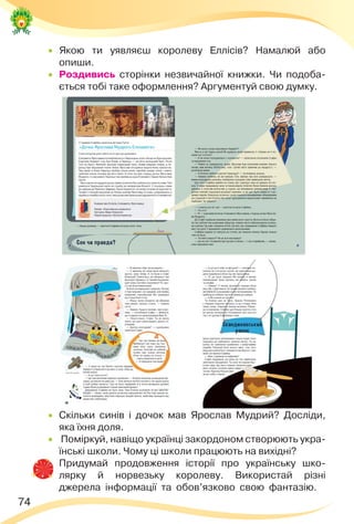 74
 Якою ти уявляєш королеву Еллісів? Намалюй або
опиши.
 Роздивись сторінки незвичайної книжки. Чи подоба-
ється тобі таке оформлення? Аргументуй свою думку.
 Скільки синів і дочок мав Ярослав Мудрий? Досліди,
яка їхня доля.
 Поміркуй, навіщо українці закордоном створюють укра-
їнські школи. Чому ці школи працюють на вихідні?
 Придумай продовження історії про українську шко-
лярку й норвезьку королеву. Використай різні
джерела інформації та обов’язково свою фантазію.
 