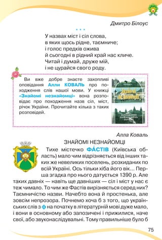 75
Дмитро Білоус
* * *
У назвах міст і сіл слова,
в яких щось рідне, таємниче;
і голос предків ожива
й сьогодні в рідний край нас кличе.
Читай і думай, друже мій,
і не цурайся свого роду.
Алла Коваль
ЗНАЙОМІ НЕЗНАЙОМЦІ
Тихе містечко ФÀСТІВ (Київська об-
ласть) мало чим відрізняється від інших та-
ких же невеликих поселень, розкиданих по
всій Україні. Ось тільки хіба його вік… Пер-
ша згадка про нього датується 1390 р. Але
таких давніх — навіть ще давніших — сіл і міст у нас є
теж чимало. То чим же Фастів вирізняється серед них?
Таємничістю назви. Начебто вона й простенька, але
зовсім непрозора. Почнемо хоча б з того, що україн-
ських слів з ф на початку в літературній мові дуже мало,
і вони в основному або запозичені і прижилися, наче
свої, або звуконаслідувальні. Тому правильніше було б
Ви вже добре знаєте захопливі
оповідання Алли КОВАЛЬ про по-
ходження слів нашої мови. У книжці
«Знайомі незнайомці» вона розпо-
відає про походження назв сіл, міст,
річок України. Прочитайте кілька з таких
розповідей.
 